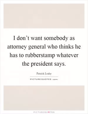 I don’t want somebody as attorney general who thinks he has to rubberstamp whatever the president says Picture Quote #1
