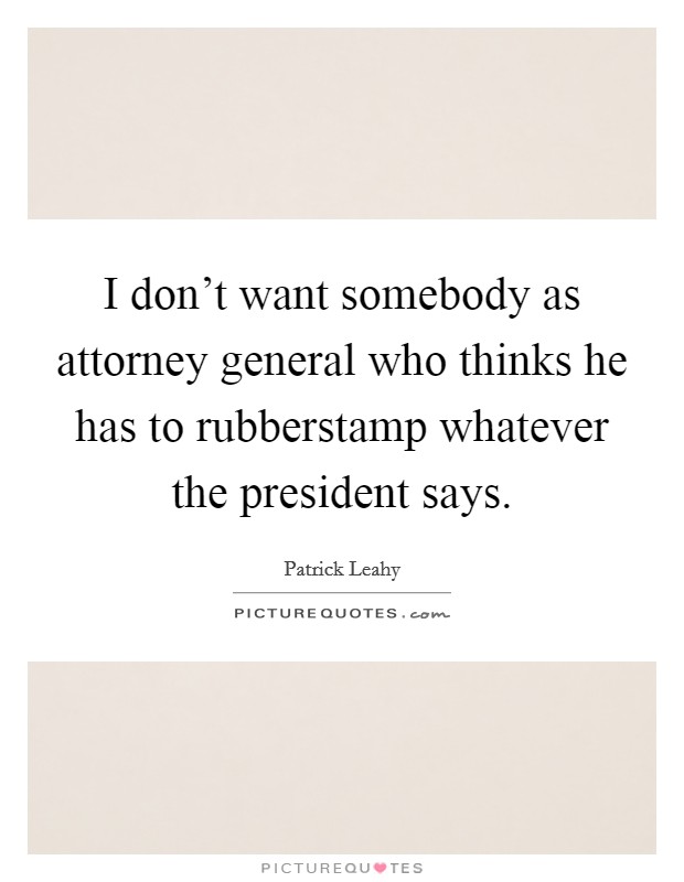 I don't want somebody as attorney general who thinks he has to rubberstamp whatever the president says. Picture Quote #1