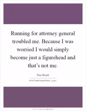 Running for attorney general troubled me. Because I was worried I would simply become just a figurehead and that’s not me Picture Quote #1
