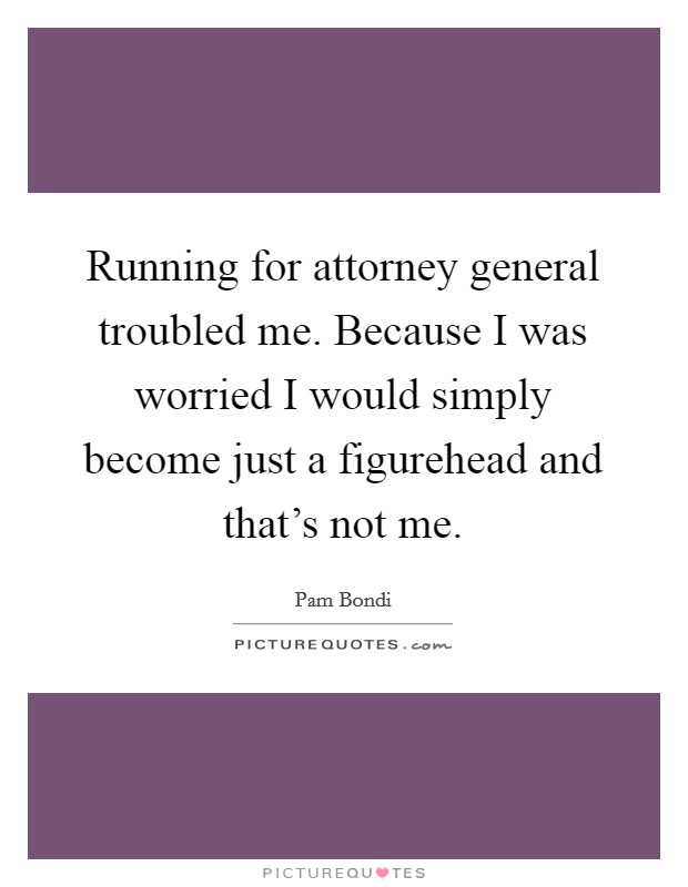 Running for attorney general troubled me. Because I was worried I would simply become just a figurehead and that's not me. Picture Quote #1