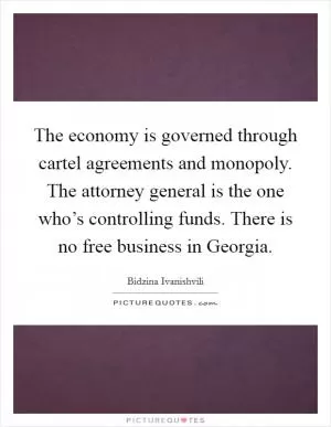 The economy is governed through cartel agreements and monopoly. The attorney general is the one who’s controlling funds. There is no free business in Georgia Picture Quote #1