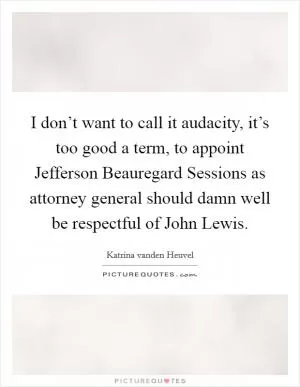 I don’t want to call it audacity, it’s too good a term, to appoint Jefferson Beauregard Sessions as attorney general should damn well be respectful of John Lewis Picture Quote #1