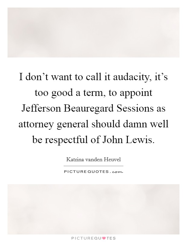 I don't want to call it audacity, it's too good a term, to appoint Jefferson Beauregard Sessions as attorney general should damn well be respectful of John Lewis. Picture Quote #1