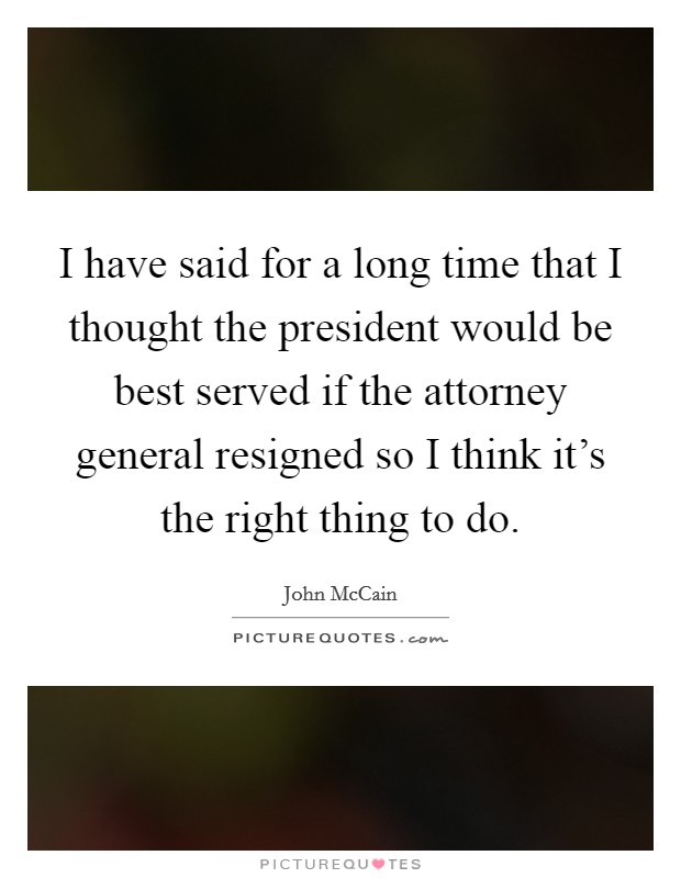 I have said for a long time that I thought the president would be best served if the attorney general resigned so I think it's the right thing to do. Picture Quote #1