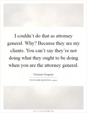 I couldn’t do that as attorney general. Why? Because they are my clients. You can’t say they’re not doing what they ought to be doing when you are the attorney general Picture Quote #1
