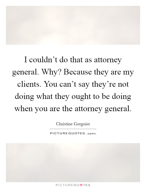 I couldn't do that as attorney general. Why? Because they are my clients. You can't say they're not doing what they ought to be doing when you are the attorney general. Picture Quote #1
