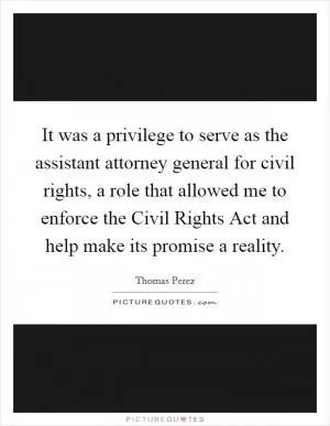 It was a privilege to serve as the assistant attorney general for civil rights, a role that allowed me to enforce the Civil Rights Act and help make its promise a reality Picture Quote #1