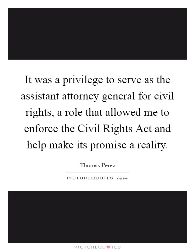 It was a privilege to serve as the assistant attorney general for civil rights, a role that allowed me to enforce the Civil Rights Act and help make its promise a reality. Picture Quote #1