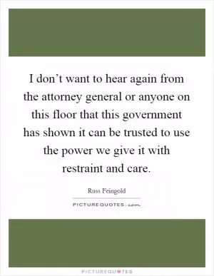 I don’t want to hear again from the attorney general or anyone on this floor that this government has shown it can be trusted to use the power we give it with restraint and care Picture Quote #1