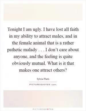 Tonight I am ugly. I have lost all faith in my ability to attract males, and in the female animal that is a rather pathetic malady . . . I don’t care about anyone, and the feeling is quite obviously mutual. What is it that makes one attract others? Picture Quote #1