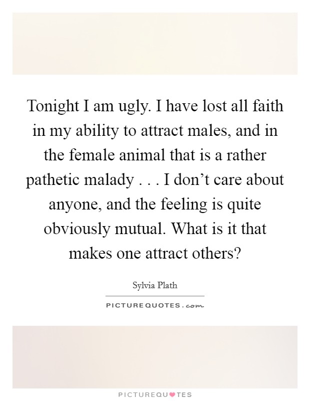 Tonight I am ugly. I have lost all faith in my ability to attract males, and in the female animal that is a rather pathetic malady . . . I don't care about anyone, and the feeling is quite obviously mutual. What is it that makes one attract others? Picture Quote #1