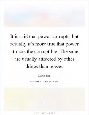 It is said that power corrupts, but actually it’s more true that power attracts the corruptible. The sane are usually attracted by other things than power Picture Quote #1