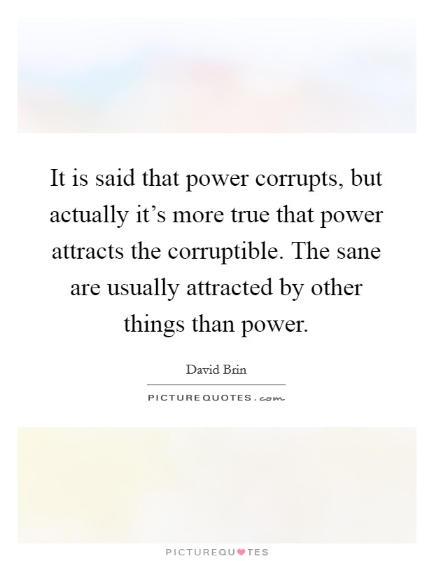 It is said that power corrupts, but actually it's more true that power attracts the corruptible. The sane are usually attracted by other things than power. Picture Quote #1