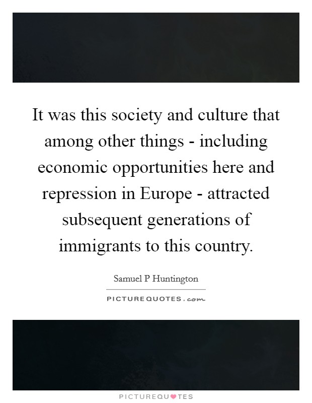 It was this society and culture that among other things - including economic opportunities here and repression in Europe - attracted subsequent generations of immigrants to this country. Picture Quote #1