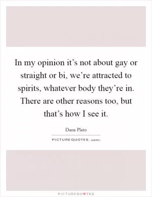 In my opinion it’s not about gay or straight or bi, we’re attracted to spirits, whatever body they’re in. There are other reasons too, but that’s how I see it Picture Quote #1