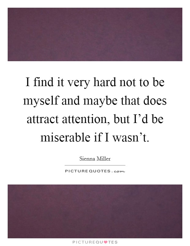 I find it very hard not to be myself and maybe that does attract attention, but I'd be miserable if I wasn't. Picture Quote #1