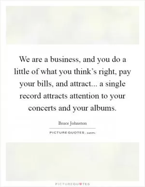We are a business, and you do a little of what you think’s right, pay your bills, and attract... a single record attracts attention to your concerts and your albums Picture Quote #1