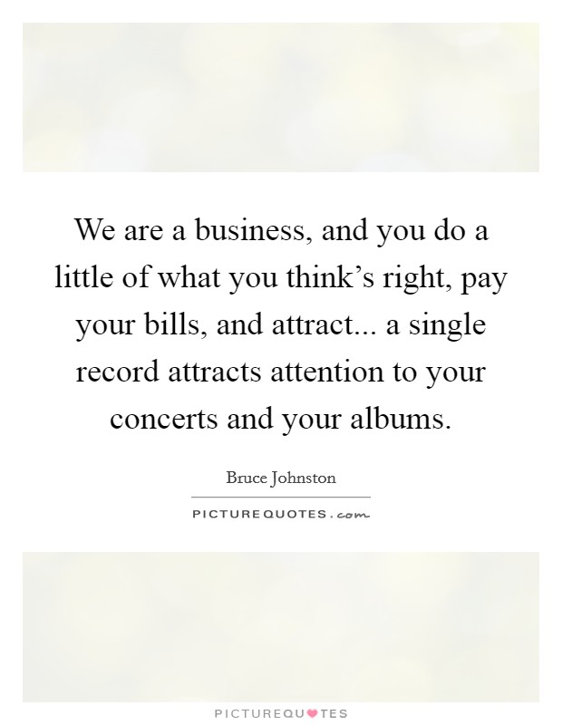 We are a business, and you do a little of what you think's right, pay your bills, and attract... a single record attracts attention to your concerts and your albums. Picture Quote #1