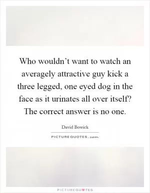 Who wouldn’t want to watch an averagely attractive guy kick a three legged, one eyed dog in the face as it urinates all over itself? The correct answer is no one Picture Quote #1