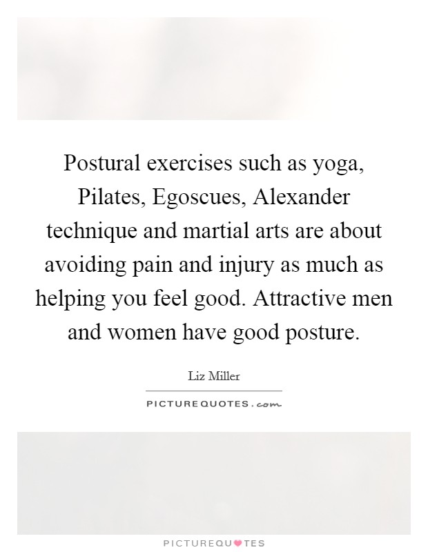 Postural exercises such as yoga, Pilates, Egoscues, Alexander technique and martial arts are about avoiding pain and injury as much as helping you feel good. Attractive men and women have good posture. Picture Quote #1