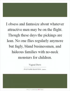 I obsess and fantasize about whatever attractive men may be on the flight. Though these days the pickings are lean. No one flies regularly anymore but fugly, bland businessmen, and hideous families with no-neck monsters for children Picture Quote #1