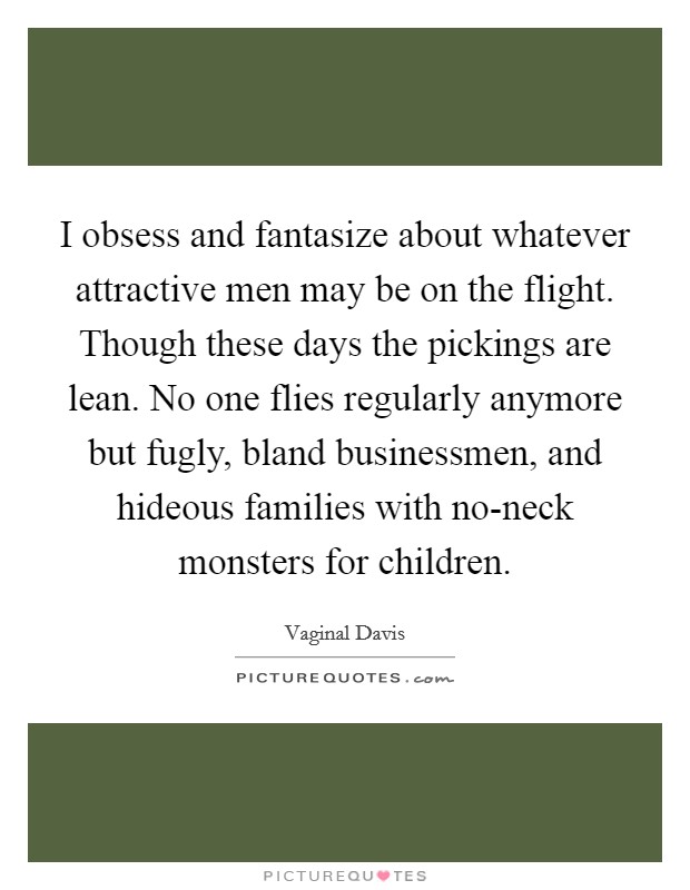 I obsess and fantasize about whatever attractive men may be on the flight. Though these days the pickings are lean. No one flies regularly anymore but fugly, bland businessmen, and hideous families with no-neck monsters for children. Picture Quote #1
