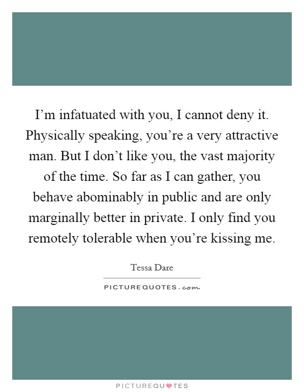 I'm infatuated with you, I cannot deny it. Physically speaking, you're a very attractive man. But I don't like you, the vast majority of the time. So far as I can gather, you behave abominably in public and are only marginally better in private. I only find you remotely tolerable when you're kissing me. Picture Quote #1