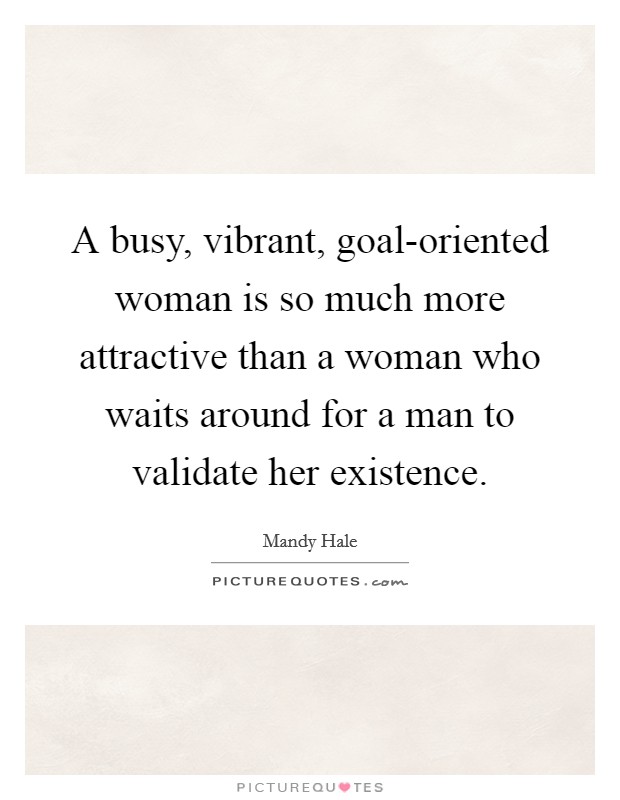A busy, vibrant, goal-oriented woman is so much more attractive than a woman who waits around for a man to validate her existence. Picture Quote #1