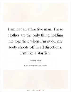 I am not an attractive man. These clothes are the only thing holding me together; when I’m nude, my body shoots off in all directions. I’m like a starfish Picture Quote #1