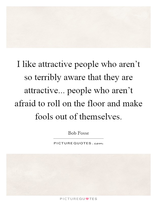 I like attractive people who aren't so terribly aware that they are attractive... people who aren't afraid to roll on the floor and make fools out of themselves. Picture Quote #1