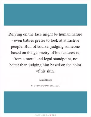 Relying on the face might be human nature - even babies prefer to look at attractive people. But, of course, judging someone based on the geometry of his features is, from a moral and legal standpoint, no better than judging him based on the color of his skin Picture Quote #1