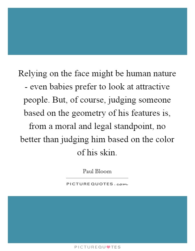 Relying on the face might be human nature - even babies prefer to look at attractive people. But, of course, judging someone based on the geometry of his features is, from a moral and legal standpoint, no better than judging him based on the color of his skin. Picture Quote #1