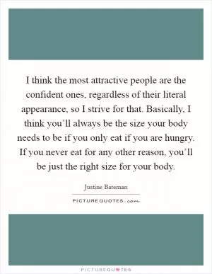 I think the most attractive people are the confident ones, regardless of their literal appearance, so I strive for that. Basically, I think you’ll always be the size your body needs to be if you only eat if you are hungry. If you never eat for any other reason, you’ll be just the right size for your body Picture Quote #1