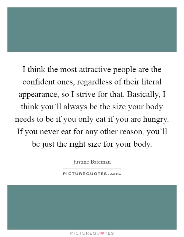 I think the most attractive people are the confident ones, regardless of their literal appearance, so I strive for that. Basically, I think you'll always be the size your body needs to be if you only eat if you are hungry. If you never eat for any other reason, you'll be just the right size for your body. Picture Quote #1