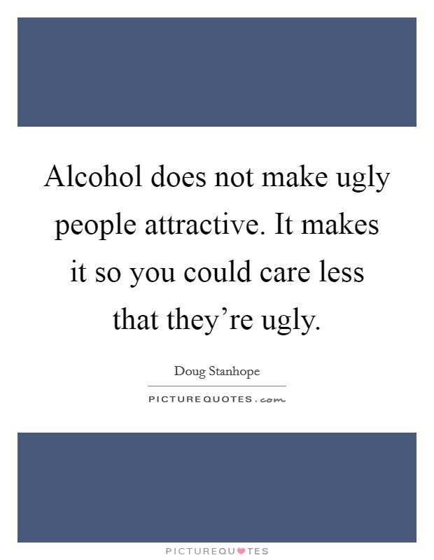 Alcohol does not make ugly people attractive. It makes it so you could care less that they're ugly. Picture Quote #1