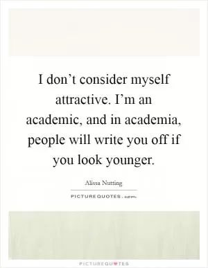 I don’t consider myself attractive. I’m an academic, and in academia, people will write you off if you look younger Picture Quote #1