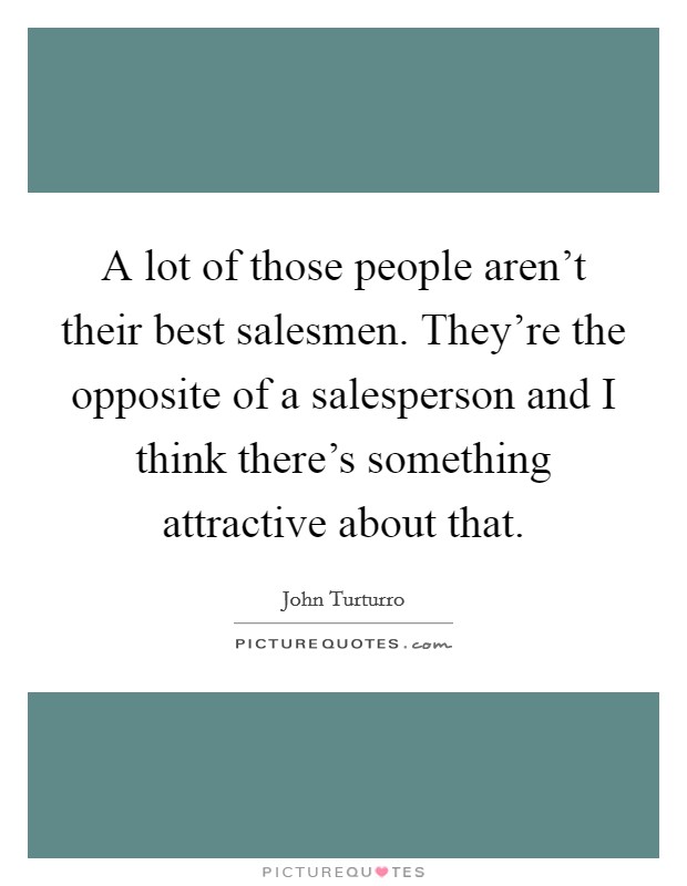 A lot of those people aren't their best salesmen. They're the opposite of a salesperson and I think there's something attractive about that. Picture Quote #1
