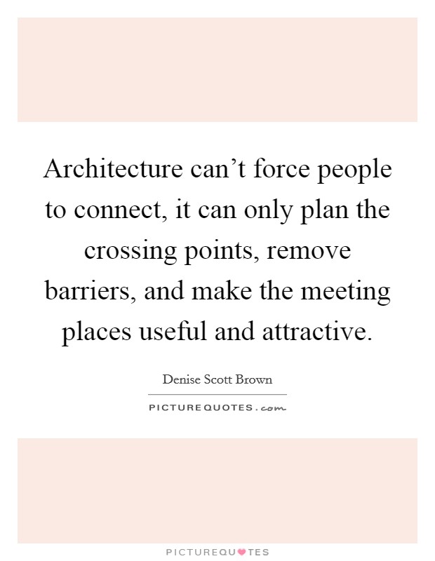 Architecture can't force people to connect, it can only plan the crossing points, remove barriers, and make the meeting places useful and attractive. Picture Quote #1