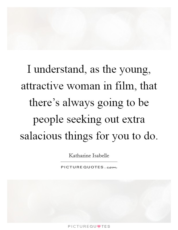 I understand, as the young, attractive woman in film, that there's always going to be people seeking out extra salacious things for you to do. Picture Quote #1