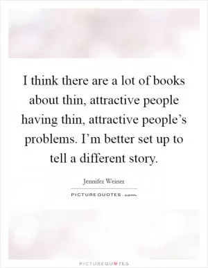 I think there are a lot of books about thin, attractive people having thin, attractive people’s problems. I’m better set up to tell a different story Picture Quote #1