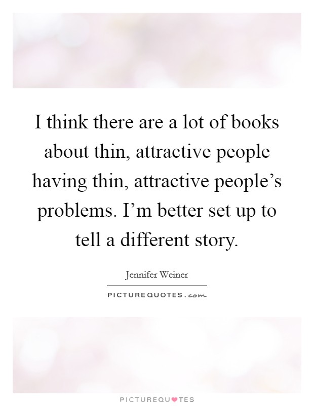 I think there are a lot of books about thin, attractive people having thin, attractive people's problems. I'm better set up to tell a different story. Picture Quote #1