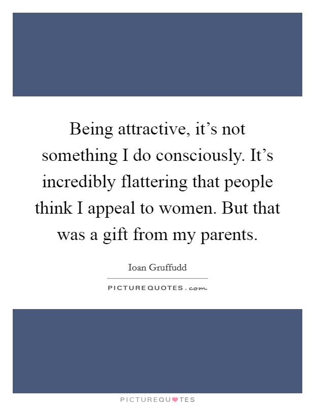 Being attractive, it's not something I do consciously. It's incredibly flattering that people think I appeal to women. But that was a gift from my parents. Picture Quote #1
