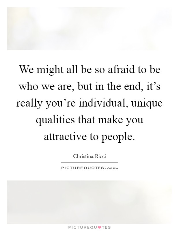We might all be so afraid to be who we are, but in the end, it's really you're individual, unique qualities that make you attractive to people. Picture Quote #1