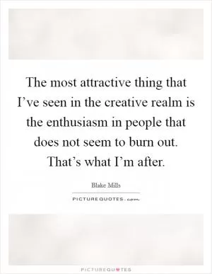The most attractive thing that I’ve seen in the creative realm is the enthusiasm in people that does not seem to burn out. That’s what I’m after Picture Quote #1