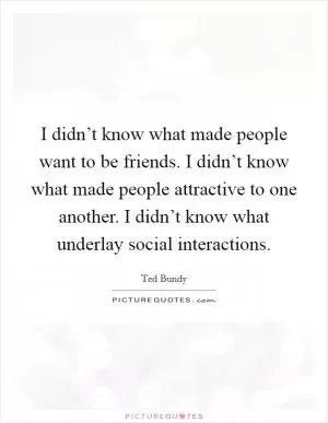I didn’t know what made people want to be friends. I didn’t know what made people attractive to one another. I didn’t know what underlay social interactions Picture Quote #1