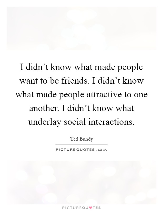 I didn't know what made people want to be friends. I didn't know what made people attractive to one another. I didn't know what underlay social interactions. Picture Quote #1