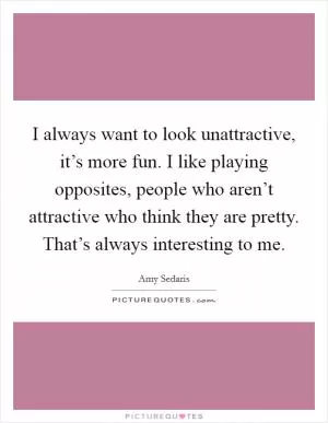 I always want to look unattractive, it’s more fun. I like playing opposites, people who aren’t attractive who think they are pretty. That’s always interesting to me Picture Quote #1