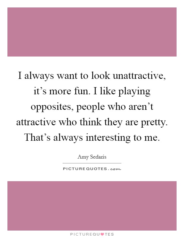 I always want to look unattractive, it's more fun. I like playing opposites, people who aren't attractive who think they are pretty. That's always interesting to me. Picture Quote #1