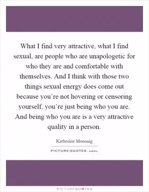 What I find very attractive, what I find sexual, are people who are unapologetic for who they are and comfortable with themselves. And I think with those two things sexual energy does come out because you’re not hovering or censoring yourself, you’re just being who you are. And being who you are is a very attractive quality in a person Picture Quote #1