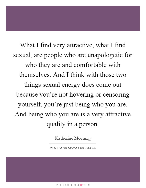 What I find very attractive, what I find sexual, are people who are unapologetic for who they are and comfortable with themselves. And I think with those two things sexual energy does come out because you're not hovering or censoring yourself, you're just being who you are. And being who you are is a very attractive quality in a person. Picture Quote #1